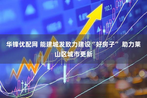 华锋优配网 能建城发致力建设“好房子” 助力莱山区城市更新