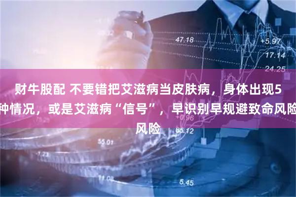 财牛股配 不要错把艾滋病当皮肤病，身体出现5种情况，或是艾滋病“信号”，早识别早规避致命风险